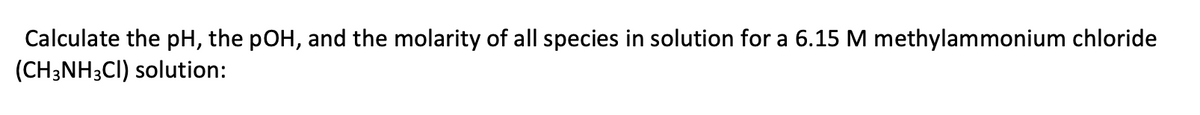 Calculate the pH, the pOH, and the molarity of all species in solution for a 6.15 M methylammonium chloride
(CH3NH3CI) solution:
