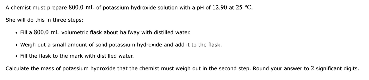 A chemist must prepare 800.0 mL of potassium hydroxide solution with a pH of 12.90 at 25 °C.
She will do this in three steps:
• Fill a 800.0 mL volumetric flask about halfway with distilled water.
Weigh out a small amount of solid potassium hydroxide and add it to the flask.
• Fill the flask to the mark with distilled water.
Calculate the mass of potassium hydroxide that the chemist must weigh out in the second step. Round your answer to 2 significant digits.
