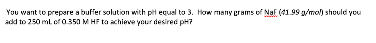 You want to prepare a buffer solution with pH equal to 3. How many grams of NaF (41.99 g/mol) should you
add to 250 mL of 0.350 M HF to achieve your desired pH?
