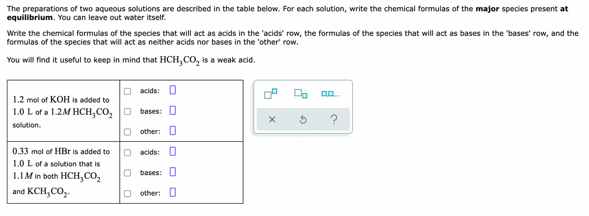 The preparations of two aqueous solutions are described in the table below. For each solution, write the chemical formulas of the major species present at
equilibrium. You can leave out water itself.
Write the chemical formulas of the species that will act as acids in the 'acids' row, the formulas of the species that will act as bases in the 'bases' row, and the
formulas of the species that will act as neither acids nor bases in the 'other' row.
You will find it useful to keep in mind that HCH,CO, is a weak acid.
acids:
0,0,..
1.2 mol of KOH is added to
1.0 L of a 1.2M HCH,CO,
bases:
solution.
other:
0.33 mol of HBr is added to
acids:
1.0 L of a solution that is
1.1M in both HCH,CO,
bases: U
and KCH3CO2.
other: I
