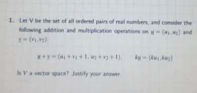 1. Let V be the set of all ordered pairs of real numbers, and consider the
following addition and multiplication operations on -() and
r-(.2):
+Y (M +V+1, +v +1).
ki - (ku ku)
Is Va vector space? Justify your answer
