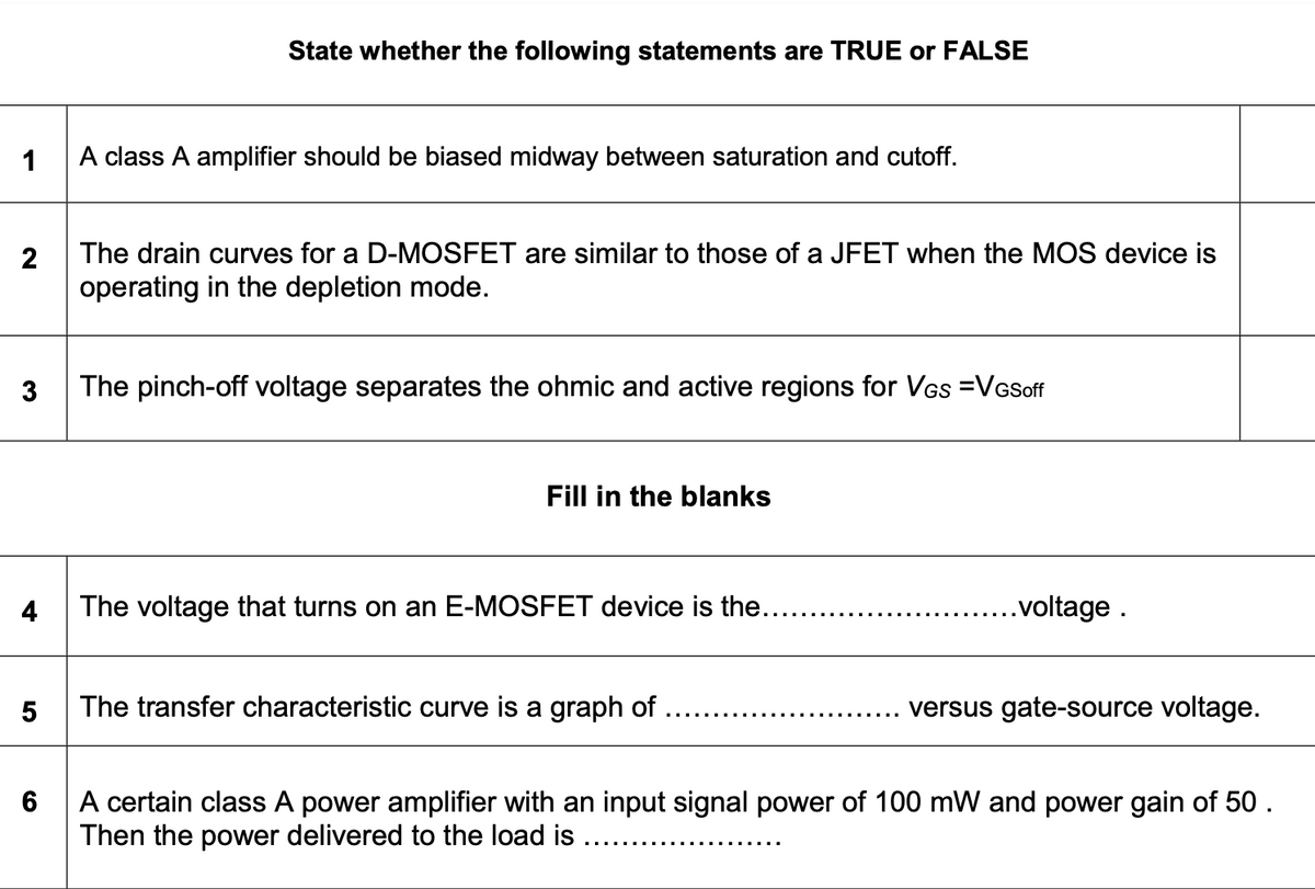 State whether the following statements are TRUE or FALSE
1
A class A amplifier should be biased midway between saturation and cutoff.
2
The drain curves for a D-MOSFET are similar to those of a JFET when the MOS device is
operating in the depletion mode.
3
The pinch-off voltage separates the ohmic and active regions for VGs =VGSoff
Fill in the blanks
4
The voltage that turns on an E-MOSFET device is the....
.voltage .
5
The transfer characteristic curve is a graph of
versus gate-source voltage.
A certain class A power amplifier with an input signal power of 100 mW and power gain of 50 .
Then the power delivered to the load is ....
6
