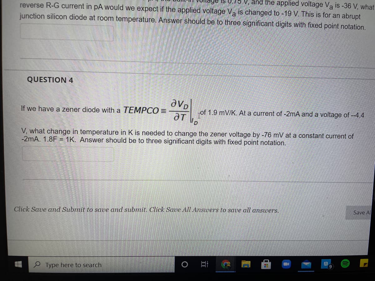 reverse R-G current in pA would we expect if the applied voltage Va is changed to -19 V. This is for an abrupt
V, and the applied voltage Va is -36 V, what
junction silicon diode at room temperature. Answer should be to three significant digits with fixed point notation.
QUESTION 4
If we have a zener diode with a TEMPCO =
of 1.9 mV/K. At a current of -2mA and a voltage of --4.4
V, what change in temperature in K is needed to change the zener voltage by -76 mV at a constant current of
-2mA. 1.8F = 1K. Answer should be to three significant digits with fixed point notation.
Click Save and Submit to save and submit. Click Save All Answers to save all answers.
Save Al
e Type here to search
II
