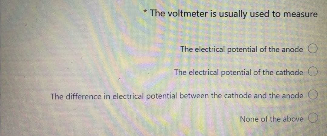 * The voltmeter is usually used to measure
The electrical potential of the anode O
The electrical potential of the cathode O
The difference in electrical potential between the cathode and the anode O
None of the above O
