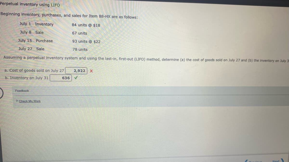 Perpetual inventory using LIFO
Beginning inventory, purchases, and sales for Item 88-HX are as follows:
July 1 Inventory
84 units @ $18
July 8 Sale
67 units
July 15 Purchase
93 units @ $22
July 27 Sale
78 units
Assuming a perpetual inventory system and using the last-in, first-out (LIFO) method, determine (a) the cost of goods sold on July 27 and (b) the inventory on July 3
a. Cost of goods sold on July 27
b. Inventory on July 31
636
Feedback
Check My Work
2,922 X
✓
Next