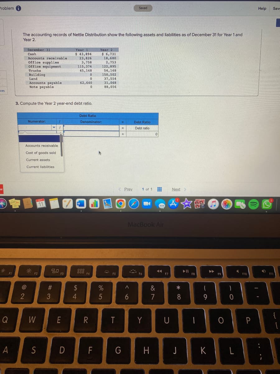 Problemi
ces
w
F1
Q
A
The accounting records of Nettle Distribution show the following assets and liabilities as of December 31 for Year 1 and
Year 2.
December 31
Cash
Accounts receivable
office supplies
office equipment
Trucks
Building
Land
@
Accounts payable
Note payable
2
3. Compute the Year 2 year-end debt ratio.
Numerator:
Accounts receivable
Cost of goods sold
Current assets
Current liabilities
F2
W
S
OCT
11
1
20
#3
F3
E
Year 1
$ 43,894
23,826
3,758
115,374
45,148
D
0
0
62,640
0
W
$
4
Debt Ratio
Denominator:
000
000 F4
R
Year 2
$ 6,731
18,680
2,753
FL
122,895
54,148
150,502
37,554
31,068
88,056
%
5
2
F5
T
=
=
=
O
Prey
Saved
A
6
Debt Ratio
Debt ratio
1 of 1
MacBook Air
F6
Y
0
&
7
G H
◄◄
F7
Next >
AXO
U
* 00
8
J
► 11
F8
I
69
K
Þ
F9
O
10
L
DS
F10
Help
P
4)
B
Save
F11
{