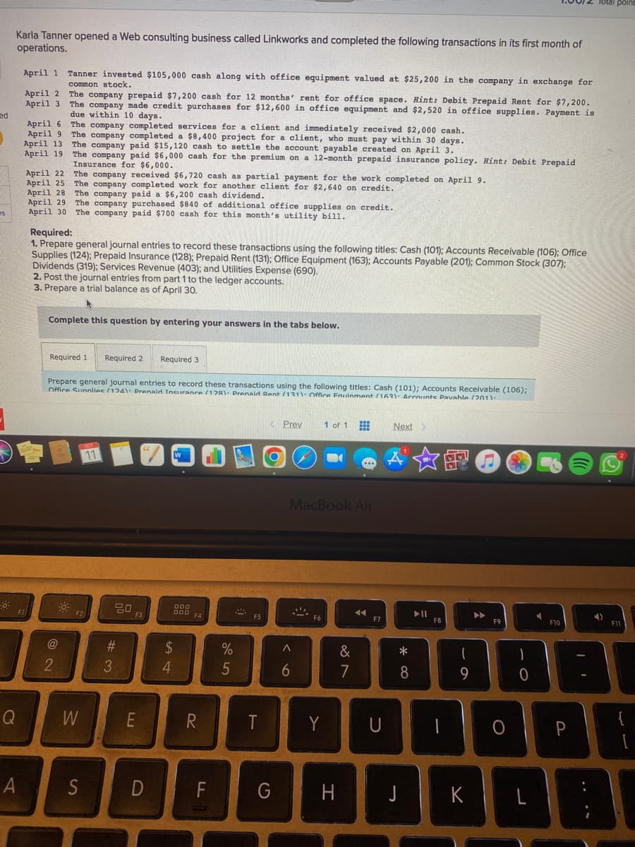 ed
es
0
Karla Tanner opened a Web consulting business called Linkworks and completed the following transactions in its first month of
operations.
April 1 Tanner invested $105,000 cash along with office equipment valued at $25,200 in the company in exchange for
common stock.
Q
April 2 The company prepaid $7,200 cash for 12 months' rent for office space. Hint: Debit Prepaid Rent for $7,200.
April 3 The company made credit purchases for $12,600 in office equipment and $2,520 in office supplies. Payment is
due within 10 days.
The company completed services for a client and immediately received $2,000 cash.
The company completed a $8,400 project for a client, who must pay within 30 days.
The company paid $15,120 cash to settle the account payable created on April 3.
The company paid $6,000 cash for the premium on a 12-month prepaid insurance policy. Hint: Debit Prepaid
Insurance for $6,000.
The company received $6,720 cash as partial payment for the work completed on April 9.
The company completed work for another client for $2,640 on credit.
The company paid a $6,200 cash dividend.
The company purchased $840 of additional office supplies on credit.
The company paid $700 cash for this month's utility bill.
April 6
April 9
April 13
April 19
F1
April 22
April 25
April 28
April 29
April 30
Required:
1. Prepare general journal entries to record these transactions using the following titles: Cash (101); Accounts Receivable (106); Office
Supplies (124); Prepaid Insurance (128); Prepaid Rent (131); Office Equipment (163); Accounts Payable (201); Common Stock (307);
Dividends (319); Services Revenue (403); and Utilities Expense (690).
2. Post the journal entries from part 1 to the ledger accounts.
3. Prepare a trial balance as of April 30.
Complete this question by entering your answers in the tabs below.
Required 1. Required 2 Required 3
Prepare general journal entries to record these transactions using the following titles: Cash (101); Accounts Receivable (106);
Office Supplies (124): Prenaid Insurance (138): Prenaid Rent (131): Office Fouinment (163) Accounts Pavahle (201)
@
2
F2
W
OCT
11
A S
20
#3
F3
E
D
W
4
000
DOD
$
F4
R
FL
%
5
F5
T
Prev
MacBook Air
A
6
A
1 of 1
F6
Y
G H
&
7
◄◄
F7
U
Next
*
8
J
▶11
F
F8
1
1
9
K
▶▶
F9
O
-0
L
Q
F10
4
B
P
point
F11
{
[