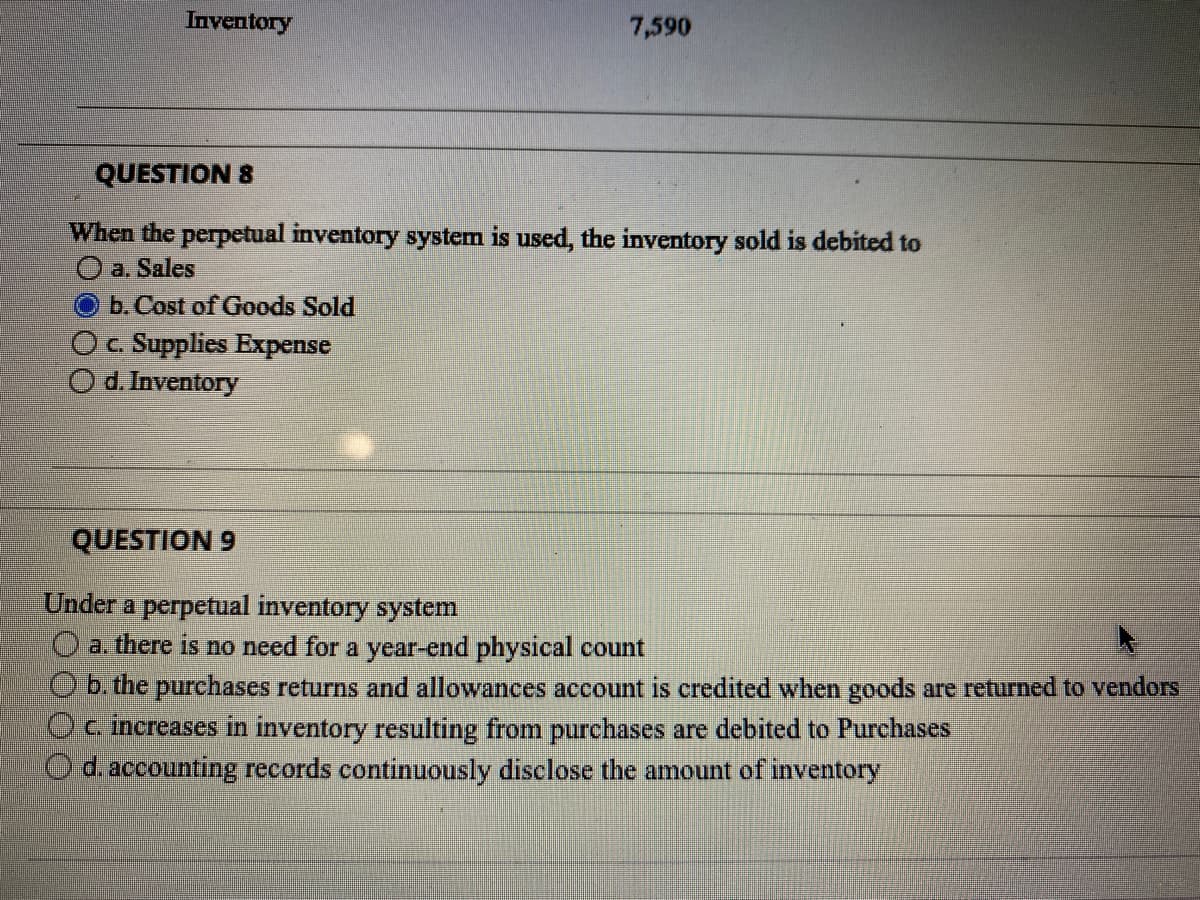 Inventory
7,590
QUESTION 8
When the perpetual inventory system is used, the inventory sold is debited to
O a. Sales
b. Cost of Goods Sold
O c. Supplies Expense
O d.Inventory
QUESTION 9
Under a perpetual inventory system
a. there is no need for a year-end physical count
b. the purchases returns and allowances account is credited when goods are returned to vendors
O c. increases in inventory resulting from purchases are debited to Purchases
d. accounting records continuously disclose the amount of inventory