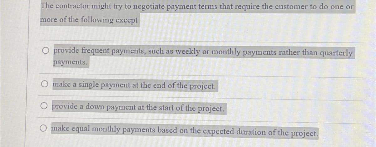 The contractor might try to negotiate payment terms that require the customer to do one or
more of the following except
O provide frequent payments, such as weekly or monthly payments rather than quarterly
payments.
O make a single payment at the end of the project.
O provide a down payment at the start of the project.
O make equal monthly payments based on the expected duration of the project.