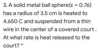 3. A solid metal ball sphere(ɛ = 0.76)
has a radius of 3.5 cm is heated to
4,650 C and suspended from a thin
wire in the center of a covered court.
At what rate is heat released to the
court? *
