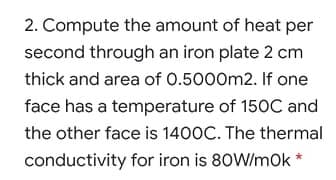 2. Compute the amount of heat per
second through an iron plate 2 cm
thick and area of 0.5000m2. If one
face has a temperature of 150C and
the other face is 1400C. The thermal
conductivity for iron is 80W/mok *
