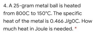 4. A 25-gram metal ball is heated
from 800C to 150°C. The specific
heat of the metal is 0.466 J/gOC. How
much heat in Joule is needed.
