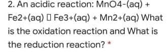 2. An acidic reaction: MnO4-(aq) +
Fe2+(aq) O Fe3+(aq) + Mn2+(aq) What
is the oxidation reaction and What is
the reduction reaction? *
