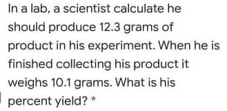 In a lab, a scientist calculate he
should produce 12.3 grams of
product in his experiment. When he is
finished collecting his product it
weighs 10.1 grams. What is his
percent yield? *
