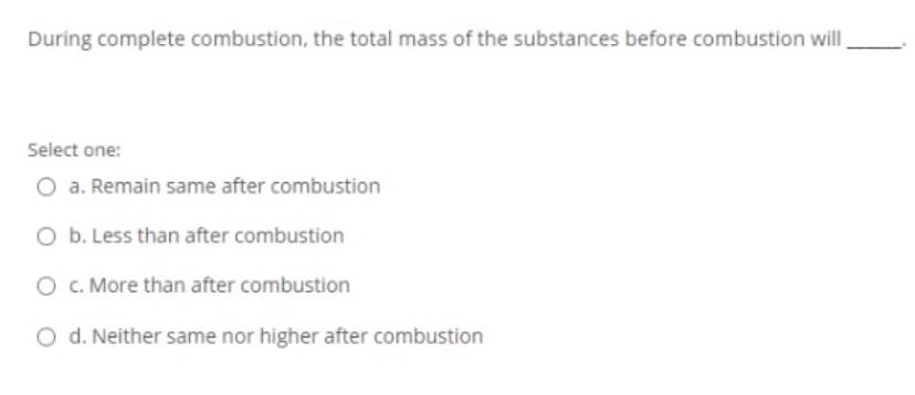 During complete combustion, the total mass of the substances before combustion willI
Select one:
O a. Remain same after combustion
O b. Less than after combustion
O C. More than after combustion
O d. Neither same nor higher after combustion
