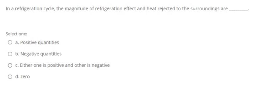 In a refrigeration cycle, the magnitude of refrigeration effect and heat rejected to the surroundings are
Select one:
O a. Positive quantities
O b. Negative quantities
O C. Either one is positive and other is negative
O d. zero

