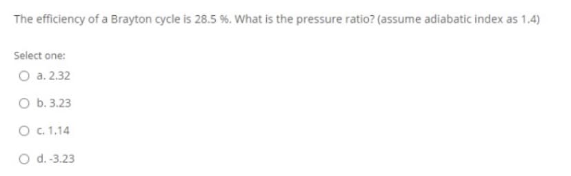 The efficiency of a Brayton cycle is 28.5 %. What is the pressure ratio? (assume adiabatic index as 1.4)
Select one:
O a. 2.32
O b. 3.23
O c. 1.14
O d.-3.23
