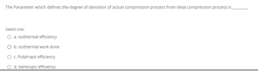 The Parameter which defines the degree of deviation of actual compression process from ideal compression process is,
Select one:
O a. Isothermal efficiency
O b. Isothermal work done
O . Polytropic efficiency
O d. Isentropic efficiency
