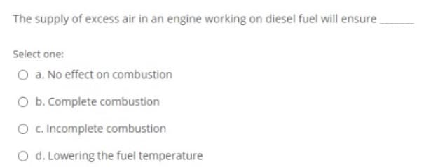 The supply of excess air in an engine working on diesel fuel will ensure
Select one:
O a. No effect on combustion
O b. Complete combustion
O c.Incomplete combustion
O d. Lowering the fuel temperature
