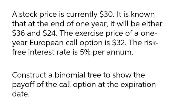 A stock price is currently $30. It is known
that at the end of one year, it will be either
$36 and $24. The exercise price of a one-
year European call option is $32. The risk-
free interest rate is 5% per annum.
Construct a binomial tree to show the
payoff of the call option at the expiration
date.

