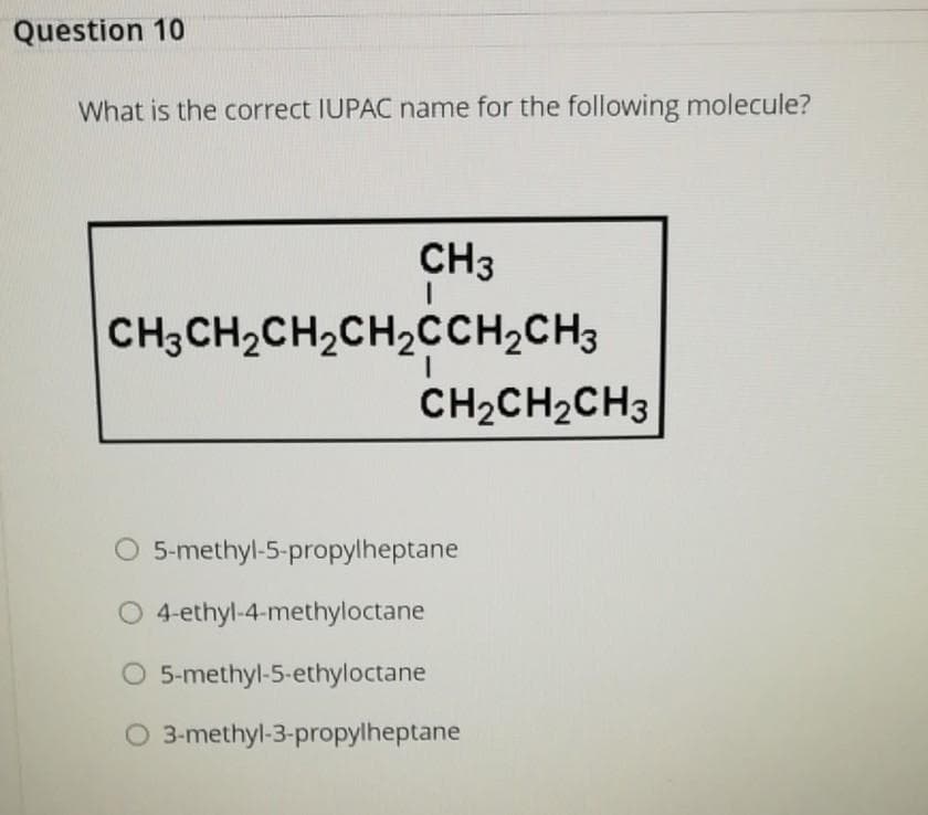 Question 10
What is the correct IUPAC name for the following molecule?
CH3
CH3CH2CH2CH2CCH2CH3
CH2CH2CH3
5-methyl-5-propylheptane
O 4-ethyl-4-methyloctane
O 5-methyl-5-ethyloctane
O 3-methyl-3-propylheptane
