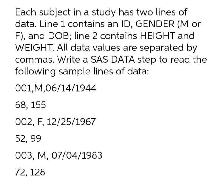 Each subject in a study has two lines of
data. Line 1 contains an ID, GENDER (M or
F), and DOB; line 2 contains HEIGHT and
WEIGHT. All data values are separated by
commas. Write a SAS DATA step to read the
following sample lines of data:
001,M,06/14/1944
68, 155
002, F, 12/25/1967
52, 99
003, М, 07/04/1983
72, 128
