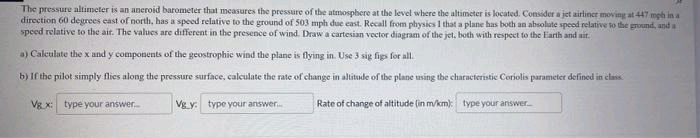The pressure altimeter is an aneroid barometer that measures the pressure of the atmosphere at the level where the altimeter is located. Consider a jet airliner moving at 447 mph in a
direction 60 degrees cast of north, has a speed relative to the ground of 503 mph due east. Recall from physics I that a plane has both an absolute speod relative to the ground, and a
speed relative to the air. The values are different in the presence of wind. Draw a cartesian vector diagram of the jet, both with respect to the Earth and ait.
a) Caleulate thex and y components of the geostrophic wind the plane is flying in. Use 3 sig figs for all.
b) If the pilot simply flies along the pressure surface, calculate the rate of change in altitude of the plane using the characteristic Coriolis parameter defined in clas
Vg x: type your answer.
Vg y: type your answer.
Rate of change of altitude (in m/km): type your answer
