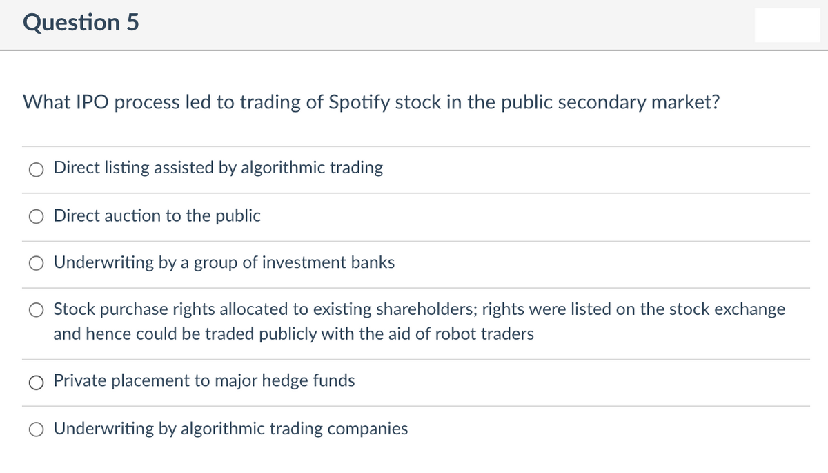 Question 5
What IPO process led to trading of Spotify stock in the public secondary market?
Direct listing assisted by algorithmic trading
O Direct auction to the public
Underwriting by a group of investment banks
Stock purchase rights allocated to existing shareholders; rights were listed on the stock exchange
and hence could be traded publicly with the aid of robot traders
Private placement to major hedge funds
Underwriting by algorithmic trading companies
