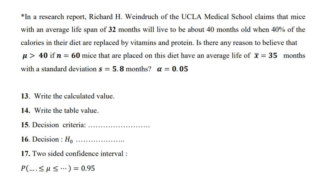 *In a research report, Richard H. Weindruch of the UCLA Medical School claims that mice
with an average life span of 32 months will live to be about 40 months old when 40% of the
calories in their diet are replaced by vitamins and protein. Is there any reason to believe that
u> 40 if n = 60 mice that are placed on this diet have an average life of x = 35 months
with a standard deviation s = 5.8 months? a = 0.05
13. Write the calculated value.
14. Write the table value.
15. Decision criteria:
16. Decision : Ho
17. Two sided confidence interval :
P(..<uS.) = 0.95
