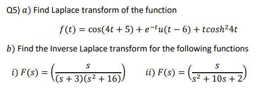 Q5) a) Find Laplace transform of the function
f (t) = cos(4t + 5) + e-tu(t – 6) + tcosh²4t
b) Find the Inverse Laplace transform for the following functions
S
i) F(s) =
ii) F(s) =
\(s + 3)(s² + 16)/
s² + 10s + 2-
