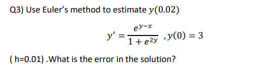 Q3) Use Euler's method to estimate y(0.02)
ey-x
y' =
1+ e2y
„y(0) = 3
(h=0.01) .What is the error in the solution?
