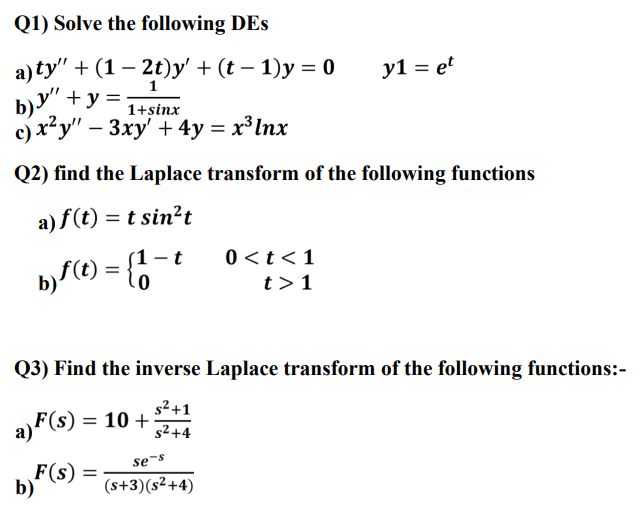 Q1) Solve the following DEs
а) ty" + (1 — 2t)y' + (t - 1)у 3 0
b)y" + y =
c) x²y" – 3xy' + 4y = x³ Inx
y1 = et
1
1+sinx
Q2) find the Laplace transform of the following functions
a) f(t) = t sin?t
- t
0 <t<1
t>1
Q3) Find the inverse Laplace transform of the following functions:-
s2+1
a F(s) = 10 +
s²+4
se-s
F(s)
b)
(s+3)(s²+4)
