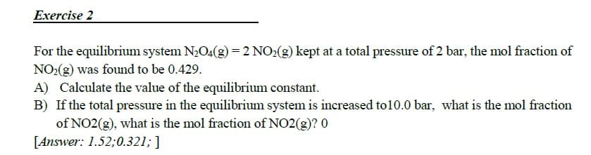 For the equilibrium system N2O4(g) = 2 NO2(g) kept at a total pressure of 2 bar, the mol fraction of
NO:(g) was found to be 0.429.
A) Calculate the value of the equilibrium constant.
B) If the total pressure in the equilibrium system is increased to10.0 bar, what is the mol fraction
of NO2(g), what is the mol fraction of NO2(g)? 0
