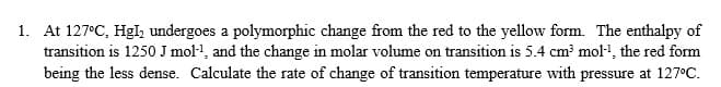 At 127°C, Hgl, undergoes a polymorphic change from the red to the yellow form. The enthalpy of
transition is 1250 J mol·l, and the change in molar volume on transition is 5.4 cm? mol1, the red form
being the less dense. Calculate the rate of change of transition temperature with pressure at 127°C.
