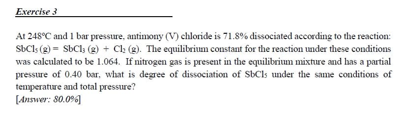 At 248°C and 1 bar pressure, antimony (V) chloride is 71.8% dissociated according to the reaction:
SbCls (g) = SbCl; (g) + C2 (g). The equilibrium constant for the reaction under these conditions
was calculated to be 1.064. If nitrogen gas is present in the equilibrium mixture and has a partial
pressure of 0.40 bar, what is degree of dissociation of SbCls under the same conditions of
temperature and total pressure?
[Answer: 80.0%]
