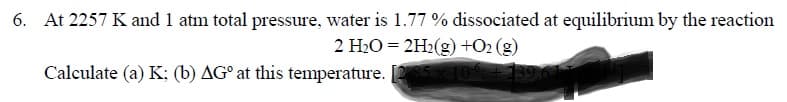 At 2257 K and 1 atm total pressure, water is 1.77 % dissociated at equilibrium by the reaction
2 H2O = 2H2(g) +O2 (g)
Calculate (a) K; (b) AG° at this temperature. [ 109
