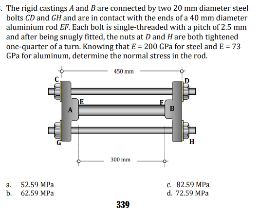 . The rigid castings A and B are connected by two 20 mm diameter steel
bolts CD and GH and are in contact with the ends of a 40 mm diameter
aluminium rod EF. Each bolt is single-threaded with a pitch of 2.5 mm
and after being snugly fitted, the nuts at D and H are both tightened
one-quarter of a turn. Knowing that E = 200 GPa for steel and E = 73
GPa for aluminum, determine the normal stress in the rod.
450 mm
A
H
300 mm
с. 82.59 MPа
d. 72.59 MPa
a.
52.59 MPа
b.
62.59 MPа
339
