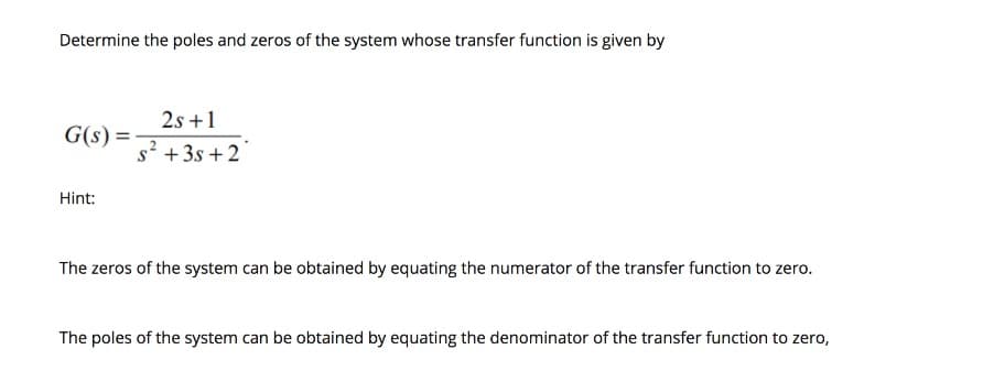 Determine the poles and zeros of the system whose transfer function is given by
G(s) =
2s +1
s² + 3s +2
Hint:
The zeros of the system can be obtained by equating the numerator of the transfer function to zero.
The poles of the system can be obtained by equating the denominator of the transfer function to zero,