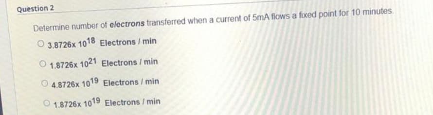 Question 2
Determine number of electrons transferred when a current of 5mA flows a fixed point for 10 minutes.
O 3.8726x 1018 Electrons/min
1.8726x 1021 Electrons/min
4.8726x 1019 Electrons / min
1.8726x 1019 Electrons / min