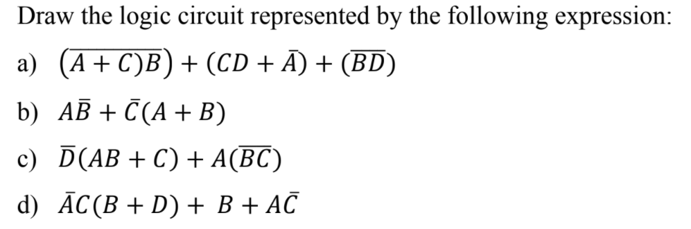 Draw the logic circuit represented by the following expression:
a) (A+ C)B) + (CD + Ā) + (BD)
b) AB + C(A+ B)
c) D(AB +C) + A(BC)
d) ĀC(B + D) + B + AČ
