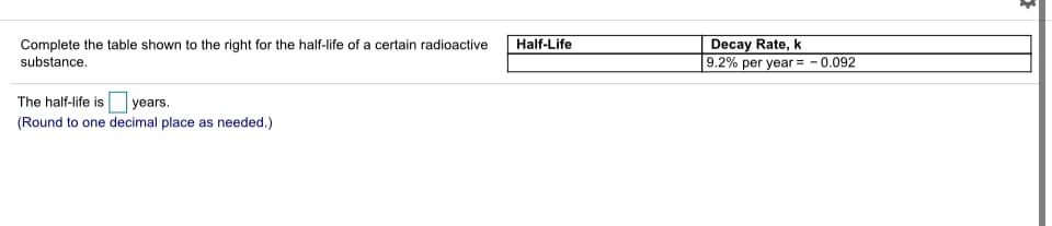 Decay Rate, k
9.2% per year = - 0.092
Half-Life
Complete the table shown to the right for the half-life of a certain radioactive
substance.
The half-life is years.
(Round to one decimal place as needed.)
