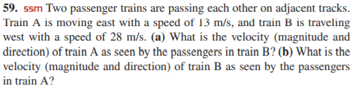 59. ssm Two passenger trains are passing each other on adjacent tracks.
Train A is moving east with a speed of 13 m/s, and train B is traveling
west with a speed of 28 m/s. (a) What is the velocity (magnitude and
direction) of train A as seen by the passengers in train B? (b) What is the
velocity (magnitude and direction) of train B as seen by the passengers
in train A?
