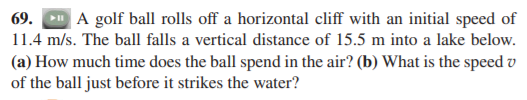 69.
A golf ball rolls off a horizontal cliff with an initial speed of
11.4 m/s. The ball falls a vertical distance of 15.5 m into a lake below.
(a) How much time does the ball spend in the air? (b) What is the speed v
of the ball just before it strikes the water?
