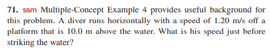 71. ssm Multiple-Concept Example 4 provides useful background for
this problem. A diver runs horizontally with a speed of 1.20 m/s off a
platform that is 10.0 m above the water. What is his speed just before
striking the water?

