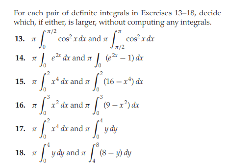 For cach pair of definite integrals in Excrcises 13-18, decide
which, if either, is larger, without computing any integrals.
1/2
cos² x dx and 7
cos²x dx
13. л
1/2
14. I
e2* dx and 7 | (e2 – 1) dx
0.
2.
15. я х* ах and я | (16— х) &x
~3
3
x² dx and 7 | (9 -x²) dx
16. л
0.
2
17. л | х* dх and л
y dy
0.
r4
| (8 – y) dy
18. I
y dy and a
0.
