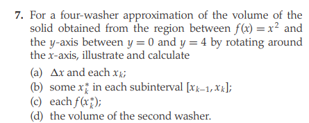 7. For a four-washer approximation of the volume of the
solid obtained from the region between f(x) = x² and
the y-axis between y = 0 and y = 4 by rotating around
the x-axis, illustrate and calculate
(a) Ax and each xk;
(b) some xị in each subinterval [xg-1, XR];
(c) each f(x);
(d) the volume of the second washer.

