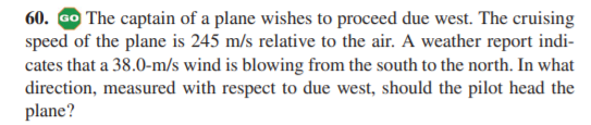 60. Go The captain of a plane wishes to proceed due west. The cruising
speed of the plane is 245 m/s relative to the air. A weather report indi-
cates that a 38.0-m/s wind is blowing from the south to the north. In what
direction, measured with respect to due west, should the pilot head the
plane?
