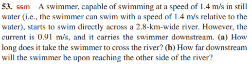 53. ssm A swimmer, capable of swimming at a speed of 1.4 m/s in still
water (i.e., the swimmer can swim with a speed of 1.4 m/s relative to the
water), starts to swim directly across a 2.8-km-wide river. However, the
current is 0.91 m/s, and it carries the swimmer downstream. (a) How
long does it take the swimmer to cross the river? (b) How far downstream
will the swimmer be upon reaching the other side of the river?
