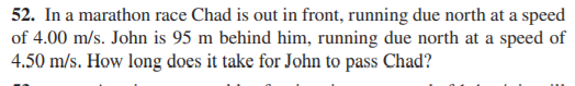 52. In a marathon race Chad is out in front, running due north at a speed
of 4.00 m/s. John is 95 m behind him, running due north at a speed of
4.50 m/s. How long does it take for John to pass Chad?
