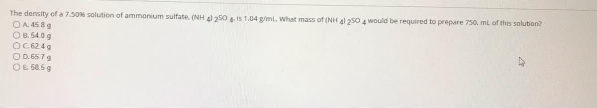 The density of a 7.50% solution of ammonium sulfate, (NH 4) 250 4, is 1.04 g/mL. What mass of (NH 4) 2SO A would be required to prepare 750. mL of this solution?
OA 45.8 g
O B. 54.0 g
OC. 62.4 g
O D. 65.7 g
O E. 58.5 g
